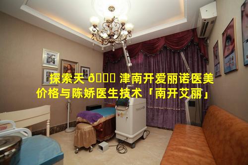 探索天 🐎 津南开爱丽诺医美价格与陈娇医生技术「南开艾丽」